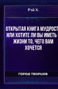 Открытая книга мудрости или Хотите ли вы иметь в жизни то, чего вам хочется - Рэй Х.
